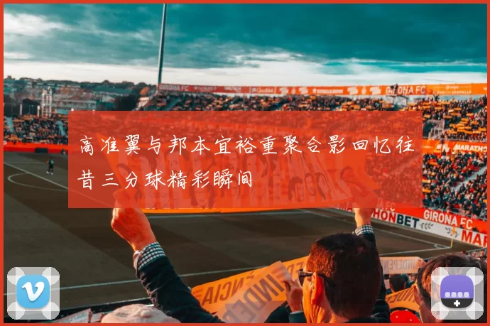 高准翼与邦本宜裕重聚合影回忆往昔三分球精彩瞬间