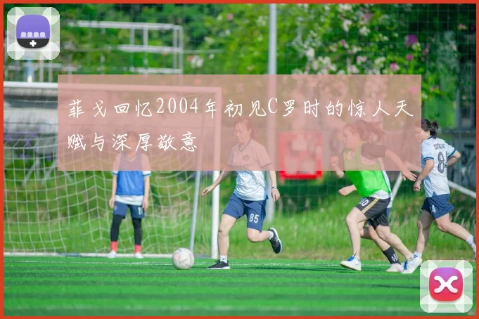 菲戈回忆2004年初见C罗时的惊人天赋与深厚敬意