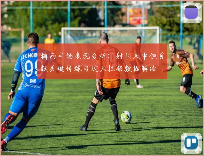 梅西半场表现分析：射门未中但贡献关键传球与过人拦截数据解读