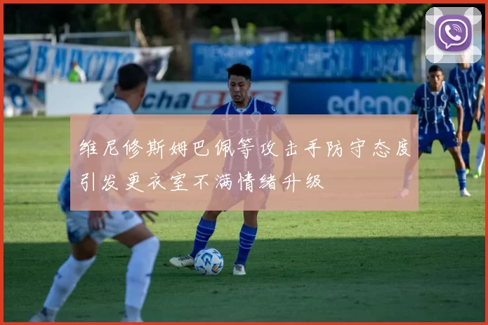 维尼修斯姆巴佩等攻击手防守态度引发更衣室不满情绪升级