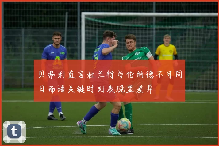贝弗利直言杜兰特与伦纳德不可同日而语关键时刻表现显差异