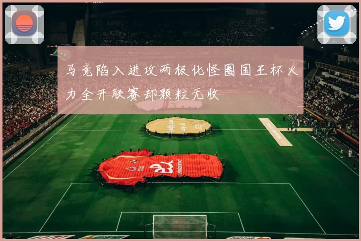 马竞陷入进攻两极化怪圈国王杯火力全开联赛却颗粒无收