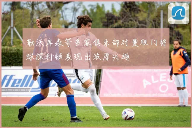勒沃库森等多家俱乐部对曼联门将球探科顿表现出浓厚兴趣