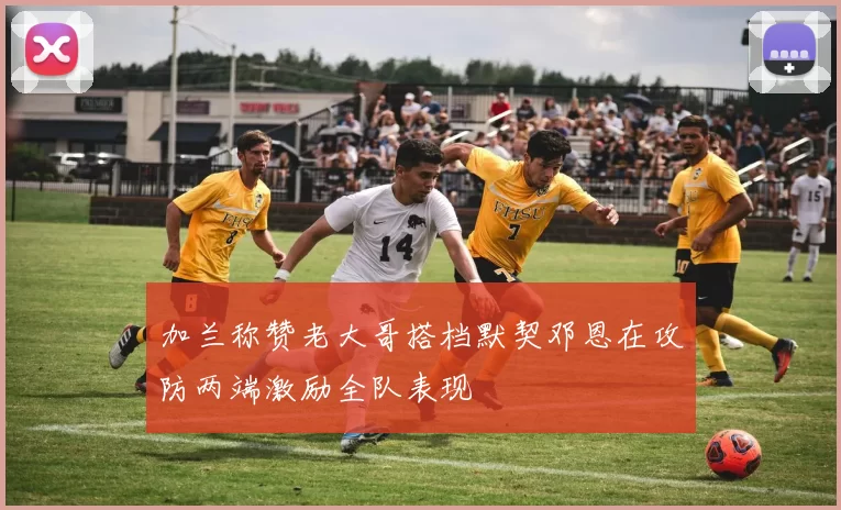 加兰称赞老大哥搭档默契邓恩在攻防两端激励全队表现