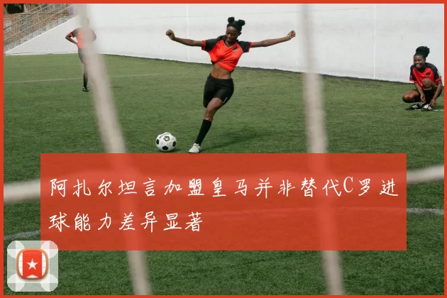 阿扎尔坦言加盟皇马并非替代C罗进球能力差异显著
