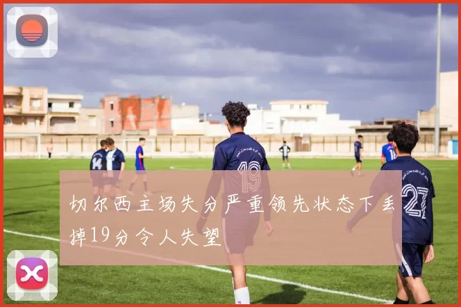 切尔西主场失分严重领先状态下丢掉19分令人失望