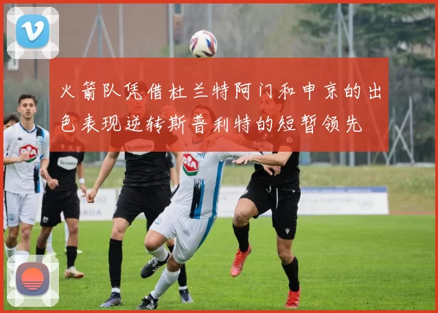 火箭队凭借杜兰特阿门和申京的出色表现逆转斯普利特的短暂领先