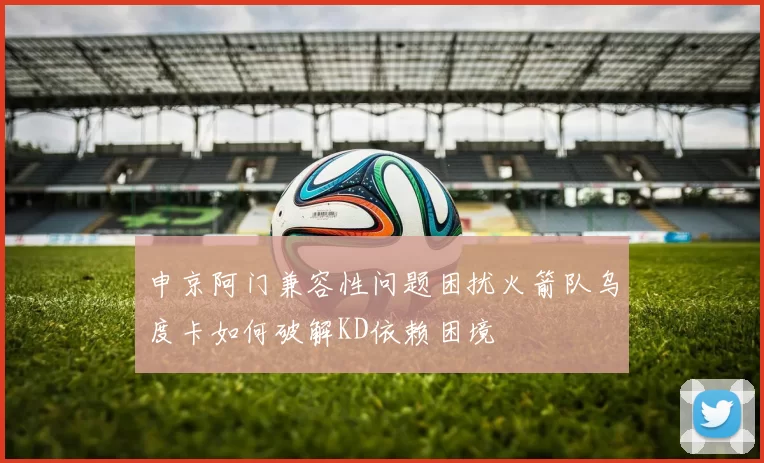 申京阿门兼容性问题困扰火箭队乌度卡如何破解KD依赖困境