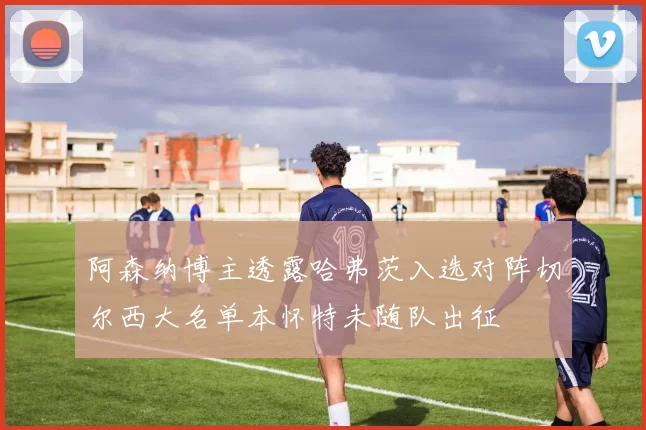 阿森纳博主透露哈弗茨入选对阵切尔西大名单本怀特未随队出征