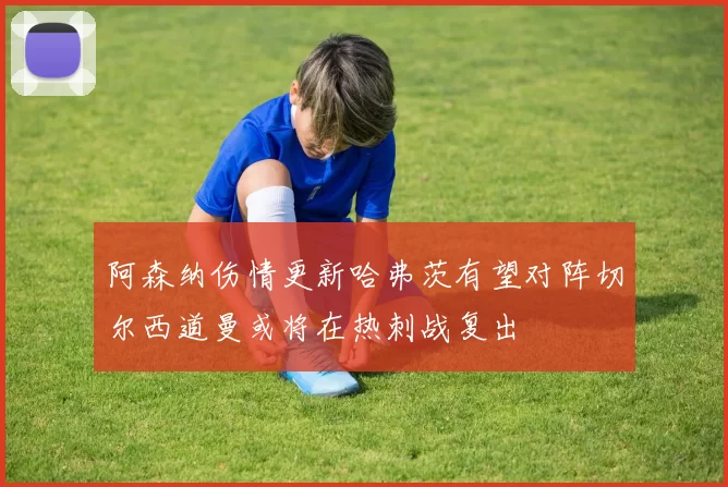 阿森纳伤情更新哈弗茨有望对阵切尔西道曼或将在热刺战复出