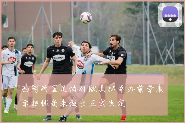 西阿两国足协对欧美杯举办前景表示担忧尚未做出正式决定