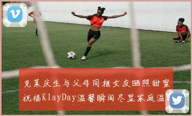 克莱庆生与父母同框女友晒照甜蜜祝福KlayDay温馨瞬间尽显家庭温暖