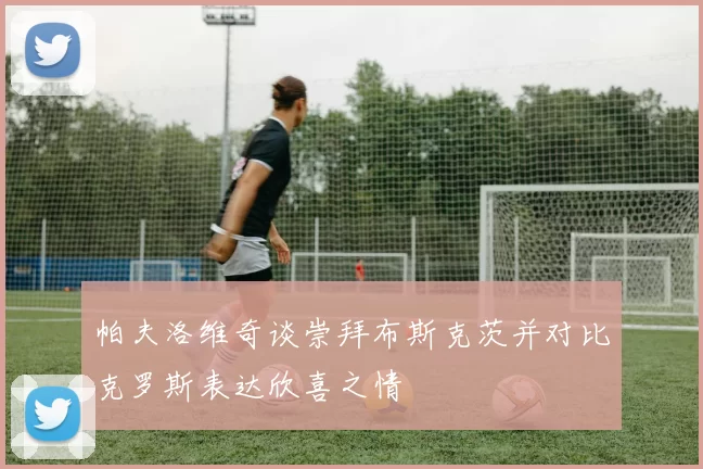 帕夫洛维奇谈崇拜布斯克茨并对比克罗斯表达欣喜之情