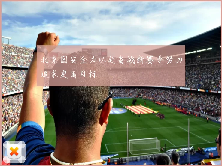 北京国安全力以赴备战新赛季努力追求更高目标
