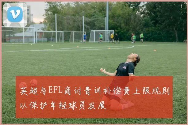 英超与EFL商讨青训补偿费上限规则以保护年轻球员发展