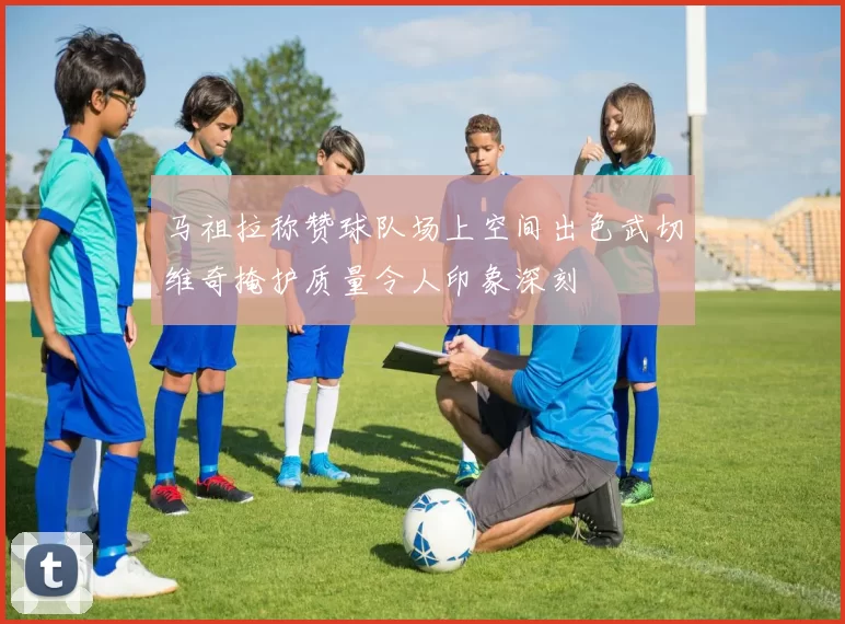 马祖拉称赞球队场上空间出色武切维奇掩护质量令人印象深刻