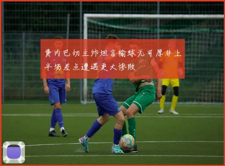 费内巴切主帅坦言输球无可厚非上半场差点遭遇更大惨败